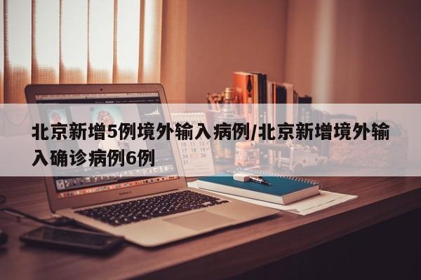 北京新增5例境外输入病例/北京新增境外输入确诊病例6例