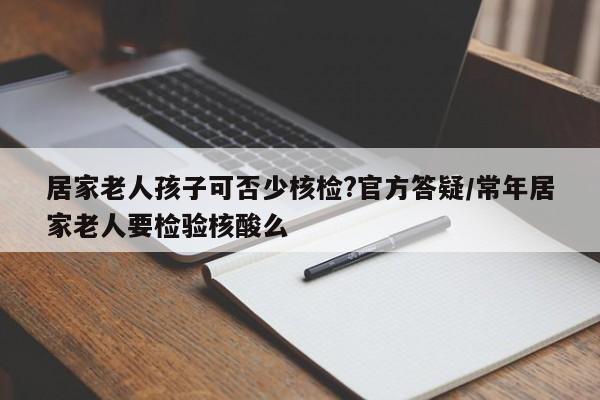 居家老人孩子可否少核检?官方答疑/常年居家老人要检验核酸么