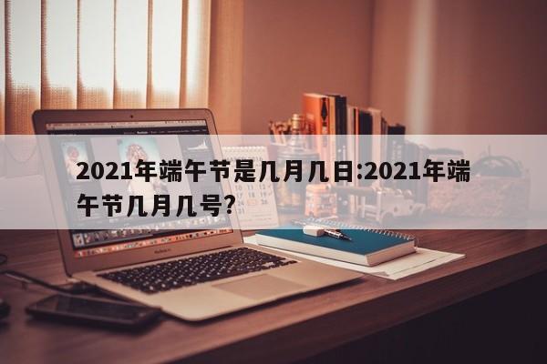 2021年端午节是几月几日:2021年端午节几月几号?