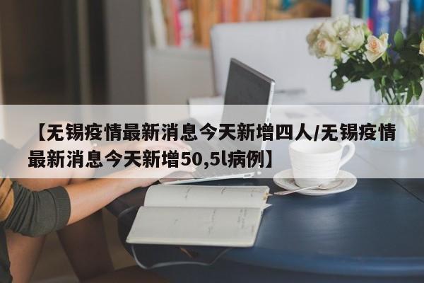 【无锡疫情最新消息今天新增四人/无锡疫情最新消息今天新增50,5l病例】