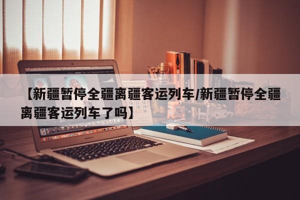 【新疆暂停全疆离疆客运列车/新疆暂停全疆离疆客运列车了吗】