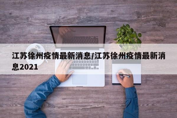 江苏徐州疫情最新消息/江苏徐州疫情最新消息2021