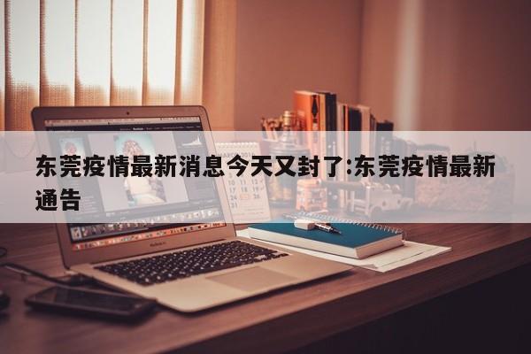 东莞疫情最新消息今天又封了:东莞疫情最新通告