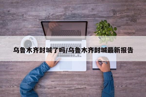 乌鲁木齐封城了吗/乌鲁木齐封城最新报告