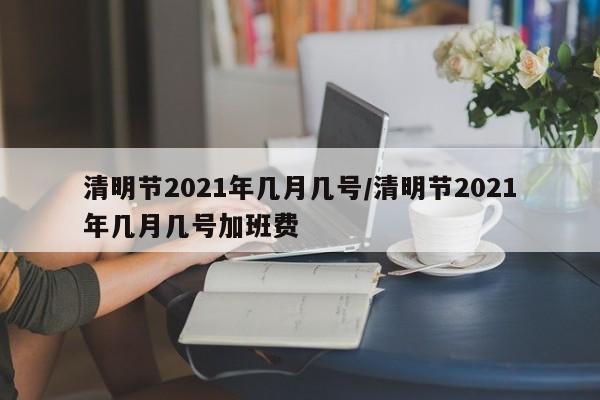 清明节2021年几月几号/清明节2021年几月几号加班费