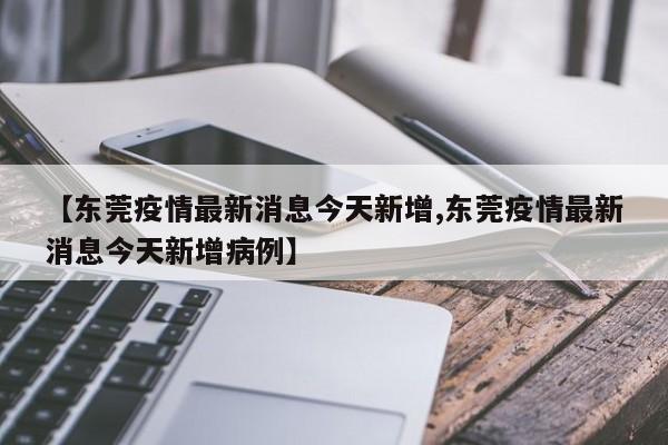 【东莞疫情最新消息今天新增,东莞疫情最新消息今天新增病例】