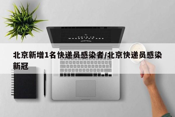 北京新增1名快递员感染者/北京快递员感染新冠