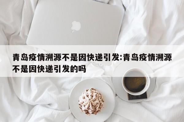 青岛疫情溯源不是因快递引发:青岛疫情溯源不是因快递引发的吗
