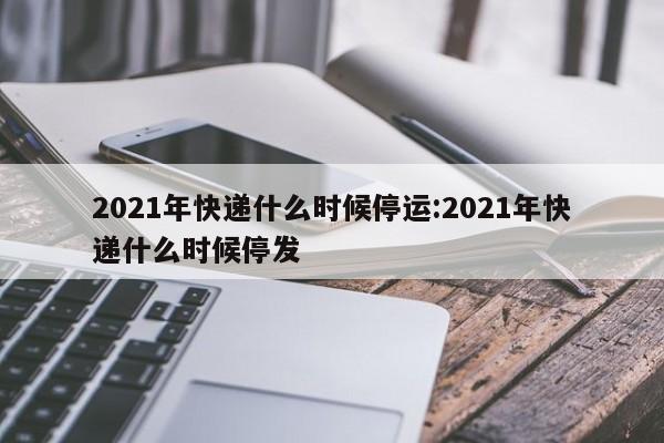 2021年快递什么时候停运:2021年快递什么时候停发