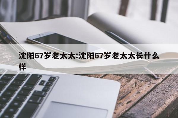 沈阳67岁老太太:沈阳67岁老太太长什么样